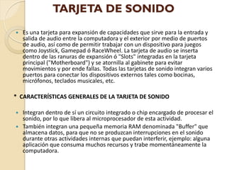 TARJETA DE SONIDO
   Es una tarjeta para expansión de capacidades que sirve para la entrada y
    salida de audio entre la computadora y el exterior por medio de puertos
    de audio, así como de permitir trabajar con un dispositivo para juegos
    como Joystick, Gamepad ó RaceWheel. La tarjeta de audio se inserta
    dentro de las ranuras de expansión ó "Slots" integradas en la tarjeta
    principal ("Motherboard") y se atornilla al gabinete para evitar
    movimientos y por ende fallas. Todas las tarjetas de sonido integran varios
    puertos para conectar los dispositivos externos tales como bocinas,
    micrófonos, teclados musicales, etc.

* CARACTERÍSTICAS GENERALES DE LA TARJETA DE SONIDO

   Integran dentro de sí un circuito integrado o chip encargado de procesar el
    sonido, por lo que libera al microprocesador de esta actividad.
   También integran una pequeña memoria RAM denominada "Buffer" que
    almacena datos, para que no se produzcan interrupciones en el sonido
    durante otras actividades internas que puedan interferir, ejemplo: alguna
    aplicación que consuma muchos recursos y trabe momentáneamente la
    computadora.
 