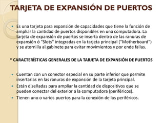 TARJETA DE EXPANSIÓN DE PUERTOS

   Es una tarjeta para expansión de capacidades que tiene la función de
    ampliar la cantidad de puertos disponibles en una computadora. La
    tarjeta de expansión de puertos se inserta dentro de las ranuras de
    expansión ó "Slots" integradas en la tarjeta principal ("Motherboard")
    y se atornilla al gabinete para evitar movimientos y por ende fallas.

* CARACTERÍSTICAS GENERALES DE LA TARJETA DE EXPANSIÓN DE PUERTOS


 Cuentan con un conector especial en su parte inferior que permite
  insertarlas en las ranuras de expansión de la tarjeta principal.
 Están diseñadas para ampliar la cantidad de dispositivos que se
  pueden conectar del exterior a la computadora (periféricos).
 Tienen uno o varios puertos para la conexión de los periféricos.
 