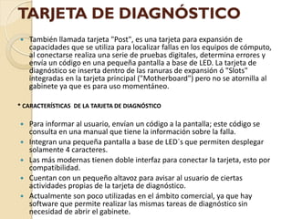 TARJETA DE DIAGNÓSTICO
   También llamada tarjeta "Post", es una tarjeta para expansión de
    capacidades que se utiliza para localizar fallas en los equipos de cómputo,
    al conectarse realiza una serie de pruebas digitales, determina errores y
    envía un código en una pequeña pantalla a base de LED. La tarjeta de
    diagnóstico se inserta dentro de las ranuras de expansión ó "Slots"
    integradas en la tarjeta principal ("Motherboard") pero no se atornilla al
    gabinete ya que es para uso momentáneo.

* CARACTERÍSTICAS DE LA TARJETA DE DIAGNÓSTICO

   Para informar al usuario, envían un código a la pantalla; este código se
    consulta en una manual que tiene la información sobre la falla.
   Integran una pequeña pantalla a base de LED´s que permiten desplegar
    solamente 4 caracteres.
   Las más modernas tienen doble interfaz para conectar la tarjeta, esto por
    compatibilidad.
   Cuentan con un pequeño altavoz para avisar al usuario de ciertas
    actividades propias de la tarjeta de diagnóstico.
   Actualmente son poco utilizadas en el ámbito comercial, ya que hay
    software que permite realizar las mismas tareas de diagnóstico sin
    necesidad de abrir el gabinete.
 