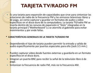 TARJETA TV/RADIO FM
   Es una tarjeta para expansión de capacidades que sirve para sintonizar las
    estaciones de radio de la frecuencia FM y las emisoras televisivas libres y
    de paga, así como capturar y guardar en formatos de audio y video
    específicos en el disco duro de la computadora. La tarjeta TV/radio FM se
    inserta dentro de las ranuras de expansión ó "Slots" integradas en la
    tarjeta principal ("Motherboard") y se atornilla al gabinete para evitar
    movimientos y por ende fallas.

* CARACTERÍSTICAS GENERALES DE LA TARJETA TV/RADIO FM

   Dependiendo el tipo de tarjeta pueden permitir la entrada y salida de
    audio específicamente por puertos especiales para ello (Jack 3.5 mm.)

   Pueden capturar video desde fuentes externas y guardarlo en un formato
    específico en el disco duro.
   Integran un puerto BNC para recibir la señal de la televisión libre ó de
    paga.
   Sintonizan la frecuencia de radio FM, más no la frecuencia AM.
 