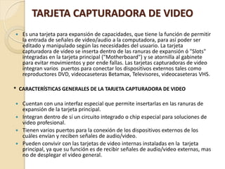 TARJETA CAPTURADORA DE VIDEO
   Es una tarjeta para expansión de capacidades, que tiene la función de permitir
    la entrada de señales de video/audio a la computadora, para así poder ser
    editado y manipulado según las necesidades del usuario. La tarjeta
    capturadora de video se inserta dentro de las ranuras de expansión ó "Slots"
    integradas en la tarjeta principal ("Motherboard") y se atornilla al gabinete
    para evitar movimientos y por ende fallas. Las tarjetas capturadoras de video
    integran varios puertos para conectar los dispositivos externos tales como
    reproductores DVD, videocaseteras Betamax, Televisores, videocaseteras VHS.

* CARACTERÍSTICAS GENERALES DE LA TARJETA CAPTURADORA DE VIDEO

 Cuentan con una interfaz especial que permite insertarlas en las ranuras de
  expansión de la tarjeta principal.
 Integran dentro de sí un circuito integrado o chip especial para soluciones de
  video profesional.
 Tienen varios puertos para la conexión de los dispositivos externos de los
  cuáles envían y reciben señales de audio/video.
 Pueden convivir con las tarjetas de video internas instaladas en la tarjeta
  principal, ya que su función es de recibir señales de audio/video externas, mas
  no de desplegar el video general.
 