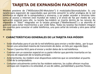 TARJETA DE EXPANSIÓN FAX/MÓDEM
Módem proviene de ("MODulator/DE-Motulator") ó modulador/desmodulador. Es una
tarjeta para expansión de capacidades que permite convertir la señal analógica de la red
telefónica en digital de la computadora y viceversa, y así poder acceder a servicios tales
como el acceso a Internet (red mundial de redes) y el envió de fax por medio de una
aplicación especial para ello. La tarjeta fax-módem se inserta dentro de las ranuras de
expansión ó "Slots" integradas en la tarjeta principal ("Motherboard") y se atornilla al
gabinete para evitar movimientos y por ende fallas. Todas las tarjetas fax-módem integran
dos puertos para conectar el cable telefónico, uno para señal de entrada y otro para señal
de salida.


* CARACTERÍSTICAS GENERALES DE LA TARJETA FAX-MÓDEM

   Están diseñadas para el uso de la red telefónica para enviar y recibir datos, por lo que
    tienen una velocidad máxima de transmisión de datos en bits por segundo (bps).
   Tienen 2 puertos RJ11 para el enviar y recibir datos de la red telefónica.
   Cuentan con un conector especial en su parte inferior que permite insertarlas en las
    ranuras de expansión de la tarjeta principal.
   Anteriormente, los módem eran dispositivos externos que se conectaban al puerto
    COM de la computadora.
   Compiten actualmente contra los fax módem externos, las cuáles ofrecen muchas
    ventajas con respecto a la velocidad, el uso de cables, portabilidad y puertos físicos.
 