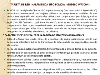 TARJETA DE RED INALÁMBRICA TIPO PCMCIA (MODELO WP300N)
   PCMCIA son las siglas de ("Personal Computer Memory Card International Associations")
    un estándar internacional para tarjetas utilizadas en computadoras portátiles. Es una
    tarjeta para expansión de capacidades utilizada en computadoras portátiles, que sirve
    para enviar y recibir datos sin la necesidad de cables en las redes inalámbricas de área
    local ("W-LAN "Wireless Local Area Network"), esto es entre redes inalámbricas de
    computadoras. Esta tarjeta de red se inserta dentro de la ranuras PCMCIA integradas en
    las computadoras portátiles. Por su tamaño reducido, no incluyen antena externa, ya
    que genera incomodidad al momento de utilizarse.
* CARACTERÍSTICAS GENERALES DE LA TARJETA DE RED PCMCIA INALÁMBRICA
   Están diseñadas para ciertos tipos de estándares de redes inalámbricas, por lo que
    tienen una velocidad máxima de transmisión de datos en bits por segundo (bps) acorde
    al estándar.
   Por su uso en computadoras portátiles, tienen integrada la antena dentro de su cubierta.
   Cuentan con un conector de 68 pines en su parte inferior que permite insertarlas en las
    ranuras PCMCIA de la computadora portátil.
   Pueden convivir con las tarjetas de red integradas en la tarjeta principal, se puede tener
    acceso a redes de manera independiente, no hay límite de tarjetas de red conectadas en
    una computadora.
   Compiten actualmente contra los adaptadores USB para redes inalámbricas, las cuáles
    también ofrecen muchas ventajas con respecto a la portabilidad y tamaño.
 