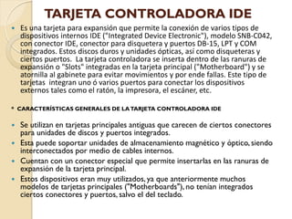 TARJETA CONTROLADORA IDE
   Es una tarjeta para expansión que permite la conexión de varios tipos de
    dispositivos internos IDE ("Integrated Device Electronic"), modelo SNB-C042,
    con conector IDE, conector para disquetera y puertos DB-15, LPT y COM
    integrados. Estos discos duros y unidades ópticas, así como disqueteras y
    ciertos puertos. La tarjeta controladora se inserta dentro de las ranuras de
    expansión o "Slots" integradas en la tarjeta principal ("Motherboard") y se
    atornilla al gabinete para evitar movimientos y por ende fallas. Este tipo de
    tarjetas integran uno ó varios puertos para conectar los dispositivos
    externos tales como el ratón, la impresora, el escáner, etc.

* CARACTERÍSTICAS GENERALES DE LA TARJETA CONTROLADORA IDE

   Se utilizan en tarjetas principales antiguas que carecen de ciertos conectores
    para unidades de discos y puertos integrados.
   Esta puede soportar unidades de almacenamiento magnético y óptico, siendo
    interconectados por medio de cables internos.
   Cuentan con un conector especial que permite insertarlas en las ranuras de
    expansión de la tarjeta principal.
   Estos dispositivos eran muy utilizados, ya que anteriormente muchos
    modelos de tarjetas principales ("Motherboards"), no tenían integrados
    ciertos conectores y puertos, salvo el del teclado.
 
