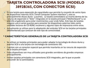 TARJETA CONTROLADORA SCSI (MODELO
        3892B365, CON CONECTOR SCSI)
 Es una tarjeta para expansión de capacidades que permite la conexión de varios tipos
  de dispositivos internos SCSI ("Small Computer System Interface"), esto es
  principalmente discos duros y puertos. La tarjeta controladora se inserta dentro de las
  ranuras de expansión ó "Slots" integradas en la tarjeta principal ("Motherboard") y se
  atornilla al gabinete para evitar movimientos y por ende fallas. Este tipo de tarjetas
  integran uno ó varios puertos para conectar los dispositivos externos tales como
  unidades lectoras de CD-ROM, escáneres y algunos tipos de impresoras entre otros.
 Actualmente se utilizan para la adaptación del estándar SCSI en las tarjetas principales
  (Motherborad) que carezcan de este tipo de conectividad.

* CARACTERÍSTICAS GENERALES DE LA TARJETA CONTROLADORA SCSI

 Se utilizan en tarjetas principales para poder adaptar la tecnología de discos duros y
  puertos SCSI a una tarjeta con tecnología de conectores IDE.
 Cuentan con un conector especial que permite insertarlas en las ranuras de expansión
  de la tarjeta principal.
 Estos dispositivos son muy utilizados para grandes servidores de grandes empresas
  principalmente.
 Existen tarjetas principales con conectores SCSI integrados, por lo que se puede
  prescindir de la controladora.
 