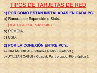 TIPOS DE TARJETAS DE RED
1) POR COMO ESTÁN INSTALADAS EN CADA PC.
a) Ranuras de Expansión o Slots.
( ISA, EISA, PCI, PCIx, PCIe ).
b) PCMCIA.
c) USB.
2) POR LA CONEXIÓN ENTRE PC’s.
a) INALÁMBRICAS ( Infraroja,Radio, Bluethoot ).
b) UTILIZAN CABLE ( Coaxial, Par trenzado, Fibra óptica ).
 