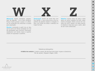 W ZXWhipcord: tecido resistente, pesado,
feito de algodão , lã ou fibra sintética.
Possui trama grossa e sarja e é utiliza-
do na confecção de uniformes e roupas
para equitação.
Woolen: produzido a partir de um tipo
de fio de lã com fibras cardadas em vez
de penteadas para remover impurezas,
resultando num tecido macio e quente.
Usado em jaquetas e suéteres.
Zibeline: tecido misto de seda, é feito
após um árduo trabalho de lusto, alisa-
mento e frisagem. Muito comum em ves-
tidos de noiva, festas e na alta-costura.
O zibeline é mais leve que o cetim, além
de ser muito sofisticado.
Xantungue: tecido de trama lisa com
fios flamês, o que proporciona uma su-
perfície de aspecto áspero e irregular. É
feito com fibras de seda e utilizado em
trajes formais.
Referência bibliográfica:
A bíblia da costura: o passo a passo de técnicas para fazer roupas e acessórios.
Rio de Janeiro: Reader’s Digest, 2009.
A
B
C
D
E
F
G
H
I
J
K
L
M
N
O
P
R
S
T
U
V
W
X
Z
 