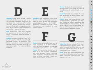 D E
F G
Damasco: este tecido recebe o nome
da cidade de Damasco, na qual as se-
das chinesas chegavam pelas rotas de
comércio. Este é um material firme, tipo
Jacquard. Alguns também são fabrica-
dos com fibras de linho, algodão ou mis-
turas. Muito utilizados em revestimentos
de mobílias e toalhas de mesa.
Drill: tecido forte e em sarja. Algodão
de apenas uma só cor, semelhante ao
Denim. Comum nas veste de trabalho e
uniformes.
Dupioni: também conhecido como dou-
pin, é bastante utilizado na confecção
de roupas formais e de casamento. Este
tecido é uma seda lustrosa com efeito
flamê e urdidura de fibras estiradas de
casulos dobrados. Há versões em fibras
sintéticas.
Elastano: mais conhecido como Lycra.
Esta é uma fibra sintética elástica encon-
trada em vários tecidos, que mesmo em
pequenas porcentagens – de 1% a 5% -
aumentam o conforto ao utilizar a peça.
Aparece com mais frequência na moda
praia e lingerie.
Faille: tecido de trama fechada feito de
seda, algodão, lã ou de fibras sintéticas
com nervuras achatadas transversais.
Usado em roupas formais e para a noite.
Feltro: TNT (tecido não tecido) feito de
fibras de lã, pele ou pelos combinados
por calor, umidade e ação mecânica.
Cada vez mais o feltro é fabricado com
fibras acrílicas derretidas. Usado em
brinquedos, coletes, jaquetas.
Fleece: Tecido de lã grosso cardado e,
algumas vezes, com adição de náilon e
fibras luxuosas de cabelo. Usado em ca-
sacos.
Foulard: tecido leve ou sarjado de peso
leve, geralmente de raiom ou seda. Usa-
do em gravatas e echarpes.
Fustão: tecido leve, suficientemente fino e
semitransparente e, geralmente, é de algo-
dão. Atualmente existem exemplares que
são fabricados em fibras sintéticas. Possui
riscas no sentido o comprimento, listras, xa-
drez ou padronagens estampadas peque-
nas. Aplicado em vestidos e cortinas.
Gabardina: tecido sarjado, forte, com
acabamento rígido, de peso médio a pe-
sado, composto de fibras diferente sou
misturas. Comum em capas de chuva,
roupas esportivas e calças.
Gaze: tecido fino, semitransparente, de
trama aberta, feito de muitas fibras dife-
rentes. Usado em roupas de verão, ban-
dagens e cortinas.
A
B
C
D
E
F
G
H
I
J
K
L
M
N
O
P
R
S
T
U
V
W
X
Z
 