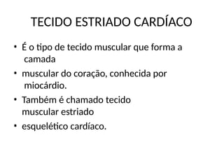 TECIDO ESTRIADO CARDÍACO
• É o tipo de tecido muscular que forma a
camada
• muscular do coração, conhecida por
miocárdio.
• Também é chamado tecido
muscular estriado
• esquelético cardíaco.
 