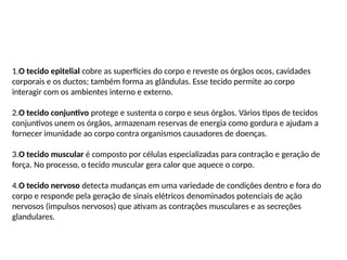1.O tecido epitelial cobre as superfícies do corpo e reveste os órgãos ocos, cavidades
corporais e os ductos; também forma as glândulas. Esse tecido permite ao corpo
interagir com os ambientes interno e externo.
2.O tecido conjuntivo protege e sustenta o corpo e seus órgãos. Vários tipos de tecidos
conjuntivos unem os órgãos, armazenam reservas de energia como gordura e ajudam a
fornecer imunidade ao corpo contra organismos causadores de doenças.
3.O tecido muscular é composto por células especializadas para contração e geração de
força. No processo, o tecido muscular gera calor que aquece o corpo.
4.O tecido nervoso detecta mudanças em uma variedade de condições dentro e fora do
corpo e responde pela geração de sinais elétricos denominados potenciais de ação
nervosos (impulsos nervosos) que ativam as contrações musculares e as secreções
glandulares.
 