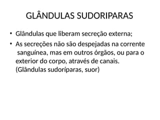 GLÂNDULAS SUDORIPARAS
• Glândulas que liberam secreção externa;
• As secreções não são despejadas na corrente
sanguínea, mas em outros órgãos, ou para o
exterior do corpo, através de canais.
(Glândulas sudoríparas, suor)
 