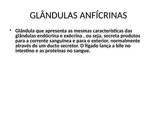GLÂNDULAS ANFÍCRINAS
• Glândula que apresenta as mesmas características das
glândulas endócrina e exócrina , ou seja, secreta produtos
para a corrente sanguínea e para o exterior, normalmente
através de um ducto secretor. O fígado lança a bile no
intestino e as proteínas no sangue.
 