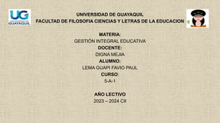 UNIVERSIDAD DE GUAYAQUIL
FACULTAD DE FILOSOFIA CIENCIAS Y LETRAS DE LA EDUCACION
MATERIA:
GESTIÓN INTEGRAL EDUCATIVA
DOCENTE:
DIGNA MEJIA
ALUMNO:
LEMA GUAPI FAVIO PAUL
CURSO:
5-A-1
AÑO LECTIVO
2023 – 2024 CII
 