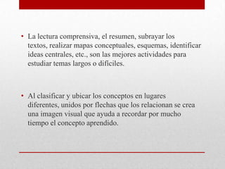 • La lectura comprensiva, el resumen, subrayar los
  textos, realizar mapas conceptuales, esquemas, identificar
  ideas centrales, etc., son las mejores actividades para
  estudiar temas largos o difíciles.



• Al clasificar y ubicar los conceptos en lugares
  diferentes, unidos por flechas que los relacionan se crea
  una imagen visual que ayuda a recordar por mucho
  tiempo el concepto aprendido.
 