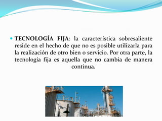  TECNOLOGÍA FIJA: la característica sobresaliente
 reside en el hecho de que no es posible utilizarla para
 la realización de otro bien o servicio. Por otra parte, la
 tecnología fija es aquella que no cambia de manera
                         continua.
 