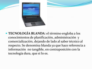  TECNOLOGÍA BLANDA: el término engloba a los
 conocimientos de planificación, administración y
 comercialización, dejando de lado al saber técnico al
 respecto. Se denomina blanda ya que hace referencia a
 información no tangible, en contraposición con la
 tecnología dura, que sí lo es.
 