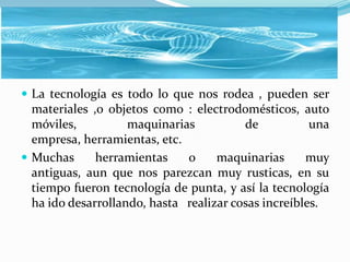  La tecnología es todo lo que nos rodea , pueden ser
  materiales ,o objetos como : electrodomésticos, auto
  móviles,          maquinarias          de           una
  empresa, herramientas, etc.
 Muchas      herramientas    o     maquinarias      muy
  antiguas, aun que nos parezcan muy rusticas, en su
  tiempo fueron tecnología de punta, y así la tecnología
  ha ido desarrollando, hasta realizar cosas increíbles.
 