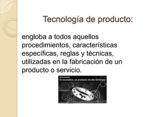 Tecnología de producto:

engloba a todos aquellos
procedimientos, características
específicas, reglas y técnicas,
utilizadas en la fabricación de un
producto o servicio.
 
