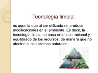 Tecnología limpia:
es aquella que al ser utilizada no produce
modificaciones en el ambiente. Es decir, la
tecnología limpia se basa en el uso racional y
equilibrado de los recursos, de manera que no
afecten a los sistemas naturales.
 