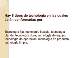 Hay 8 tipos de tecnología en las cuales
están conformadas por:


Tecnología fija, tecnología flexible, tecnología
blanda, tecnología dura, tecnología de equipo,
tecnología de operación, tecnología de producto,
tecnología limpia.
 