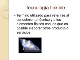 Tecnología flexible
   Termino utilizado para referirse al
    conocimiento técnico y a los
    elementos físicos con los que es
    posible elaborar otros producto o
    servicios.
 