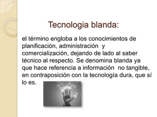 Tecnologia blanda:
el término engloba a los conocimientos de
planificación, administración y
comercialización, dejando de lado al saber
técnico al respecto. Se denomina blanda ya
que hace referencia a información no tangible,
en contraposición con la tecnología dura, que sí
lo es.
 