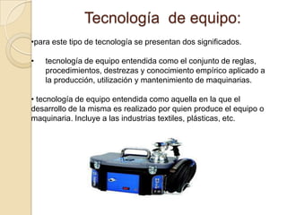 Tecnología de equipo:
•para este tipo de tecnología se presentan dos significados.

•   tecnología de equipo entendida como el conjunto de reglas,
    procedimientos, destrezas y conocimiento empírico aplicado a
    la producción, utilización y mantenimiento de maquinarias.

• tecnología de equipo entendida como aquella en la que el
desarrollo de la misma es realizado por quien produce el equipo o
maquinaria. Incluye a las industrias textiles, plásticas, etc.
 