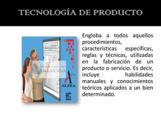 TECNOLOGÍA DE PRODUCTO

           Engloba a todos aquellos
           procedimientos,
           características específicas,
           reglas y técnicas, utilizadas
           en la fabricación de un
           producto o servicio. Es decir,
           incluye          habilidades
           manuales y conocimientos
           teóricos aplicados a un bien
           determinado.
 