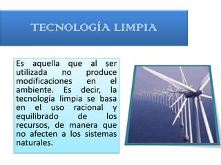 TECNOLOGÍA LIMPIA

Es aquella que al ser
utilizada   no    produce
modificaciones    en    el
ambiente. Es decir, la
tecnología limpia se basa
en el uso racional y
equilibrado     de     los
recursos, de manera que
no afecten a los sistemas
naturales.
 