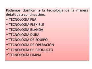 Podemos clasificar a la tecnología de la manera
detallada a continuación:
TECNOLOGÍA FIJA
TECNOLOGÍA FLEXIBLE
TECNOLOGÍA BLANDA
TECNOLOGÍA DURA
TECNOLOGÍA DE EQUIPO
TECNOLOGÍA DE OPERACIÓN
TECNOLOGÍA DE PRODUCTO
TECNOLOGÍA LIMPIA
 
