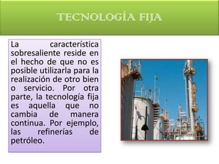 TECNOLOGÍA FIJA
La          característica
sobresaliente reside en
el hecho de que no es
posible utilizarla para la
realización de otro bien
o servicio. Por otra
parte, la tecnología fija
es aquella que no
cambia de manera
continua. Por ejemplo,
las     refinerías     de
petróleo.
 