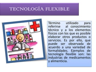 TECNOLOGÍA FLEXIBLE

            Término      utilizado   para
            referirse al conocimiento
            técnico y a los elementos
            físicos con los que es posible
            elaborar otros productos o
            servicios. Es por ello, que
            puede ser observada de
            acuerdo a una variedad de
            formalidades. Ejemplos de
            tecnología flexible son: las
            industrias de medicamentos
            y alimenticia.
 