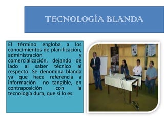 TECNOLOGÍA BLANDA

El término engloba a los
conocimientos de planificación,
administración                  y
comercialización, dejando de
lado al saber técnico al
respecto. Se denomina blanda
ya que hace referencia a
información no tangible, en
contraposición      con        la
tecnología dura, que sí lo es.
 