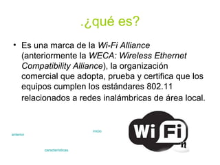 .¿qué es? Es una marca de la  Wi-Fi Alliance  (anteriormente la  WECA: Wireless Ethernet Compatibility Alliance ), la organización comercial que adopta, prueba y certifica que los equipos cumplen los estándares 802.11 relacionados a redes inalámbricas de área local.   anterior características inicio 