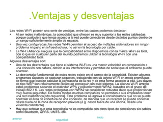 .Ventajas y desventajas Las redes Wi-Fi poseen una serie de ventajas, entre las cuales podemos destacar: Al ser redes inalámbricas, la comodidad que ofrecen es muy superior a las redes cableadas porque cualquiera que tenga acceso a la red puede conectarse desde distintos puntos dentro de un rango suficientemente amplio de espacio.  Una vez configuradas, las redes Wi-Fi permiten el acceso de múltiples ordenadores sin ningún problema ni gasto en infraestructura, no así en la tecnología por cable.  La Wi-Fi Alliance asegura que la compatibilidad entre dispositivos con la marca  Wi-Fi  es total, con lo que en cualquier parte del mundo podremos utilizar la tecnología Wi-Fi con una compatibilidad total.  Algunas desventajas son: Una de las desventajas que tiene el sistema Wi-Fi es una menor velocidad en comparación a una conexión con cables, debido a las interferencias y pérdidas de señal que el ambiente puede acarrear.  La desventaja fundamental de estas redes existe en el campo de la seguridad. Existen algunos programas capaces de capturar paquetes, trabajando con su tarjeta Wi-Fi en modo promiscuo, de forma que puedan calcular la contraseña de la red y de esta forma acceder a ella. Las claves de tipo WEP son relativamente  fáciles de conseguir  con este sistema. La alianza Wi-Fi arregló estos problemas sacando el estándar WPA y posteriormente WPA2, basados en el grupo de trabajo 802.11i. Las redes protegidas con WPA2 se consideran robustas dado que proporcionan muy buena seguridad. De todos modos muchas compañías no permiten a sus empleados tener una red inalámbrica[ cita requerida ]. Este problema se agrava si consideramos que no se puede controlar el área de cobertura de una conexión, de manera que un receptor se puede conectar desde fuera de la zona de recepción prevista (e.g. desde fuera de una oficina, desde una vivienda colindante).  Hay que señalar que esta tecnología no es compatible con otros tipos de conexiones sin cables como Bluetooth, GPRS, UMTS, etc.  anterior seguridad inicio 