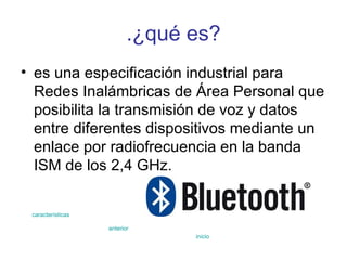 .¿qué es? es una especificación industrial para Redes Inalámbricas de Área Personal que posibilita la transmisión de voz y datos entre diferentes dispositivos mediante un enlace por radiofrecuencia en la banda ISM de los 2,4 GHz.  características anterior inicio 