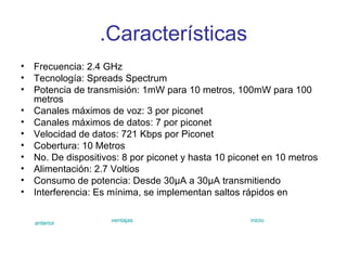 .Características Frecuencia: 2.4 GHz  Tecnología: Spreads Spectrum  Potencia de transmisión: 1mW para 10 metros, 100mW para 100 metros  Canales máximos de voz: 3 por piconet Canales máximos de datos: 7 por piconet Velocidad de datos: 721 Kbps por Piconet  Cobertura: 10 Metros  No. De dispositivos: 8 por piconet y hasta 10 piconet en 10 metros  Alimentación: 2.7 Voltios  Consumo de potencia: Desde 30µA a 30µA transmitiendo  Interferencia: Es mínima, se implementan saltos rápidos en  anterior ventajas inicio 