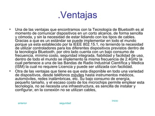 .Ventajas Una de las ventajas que encontramos con la Tecnología de Bluetooth es al momento de comunicar dispositivos en un corto alcance, de forma sencilla y cómoda, y sin la necesidad de estar lidiando con los tipos de cables. Gracias a que es un estándar se puede implementar en todo el mundo porque ya esta establecido por la IEEE 802.15.1, no teniendo la necesidad de utilizar controladores para los diferentes dispositivos previstos dentro de la tecnología Bluetooth, por otro lado cuenta con un bajo consumo de frecuencia, mínimo costo, seguridad integrada, fiabilidad y facilidad de uso, dentro de todo el mundo se implemento la misma frecuencia de 2.4GHz la cual pertenece a una de las Bandas de Radio Industrial Científica y Medica (ISM) la cual no requiere Licencia y puede ser utilizada con facilidad. Otra de las ventajas que tiene es que esta disponible en todo una variedad de dispositivos, desde teléfonos  móviles  hasta instrumentos médicos, automóviles, redes inalámbricas, etc. Su bajo consumo de energía, pequeño tamaño, y el escaso costo de los microchips permite emplear esta tecnología, no se necesita una infraestructura, es sencilla de instalar y configurar, en la conexión no se utilizan cables,  anterior seguridad inicio 