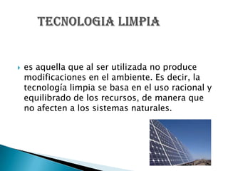    es aquella que al ser utilizada no produce
    modificaciones en el ambiente. Es decir, la
    tecnología limpia se basa en el uso racional y
    equilibrado de los recursos, de manera que
    no afecten a los sistemas naturales.
 