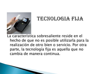 La característica sobresaliente reside en el
 hecho de que no es posible utilizarla para la
 realización de otro bien o servicio. Por otra
 parte, la tecnología fija es aquella que no
 cambia de manera continua.
 