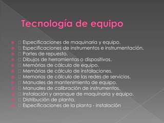    Especificaciones de maquinaria y equipo.
   Especificaciones de instrumentos e instrumentación.
   Partes de repuesto.
   Dibujos de herramientas o dispositivos.
   Memórias de cálculo de equipo.
   Memórias de cálculo de instalaciones.
   Memorias de cálculo de las redes de servicios.
   Manuales de mantenimiento de equipo.
   Manuales de calibración de instrumentos.
   Instalación y arranque de maquinaria y equipo.
   Distribución de planta.
   Especificaciones de la planta - instalación
 