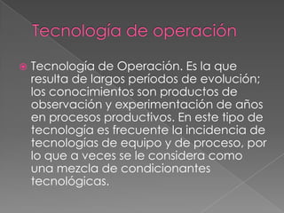    Tecnología de Operación. Es la que
    resulta de largos períodos de evolución;
    los conocimientos son productos de
    observación y experimentación de años
    en procesos productivos. En este tipo de
    tecnología es frecuente la incidencia de
    tecnologías de equipo y de proceso, por
    lo que a veces se le considera como
    una mezcla de condicionantes
    tecnológicas.
 