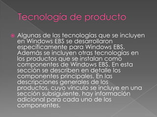    Algunas de las tecnologías que se incluyen
    en Windows EBS se desarrollaron
    específicamente para Windows EBS.
    Además se incluyen otras tecnologías en
    los productos que se instalan como
    componentes de Windows EBS. En esta
    sección se describen en detalle los
    componentes principales. En las
    descripciones generales de los
    productos, cuyo vínculo se incluye en una
    sección subsiguiente, hay información
    adicional para cada uno de los
    componentes.
 