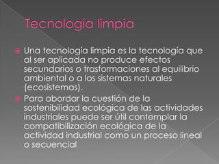  Una tecnología limpia es la tecnología que
  al ser aplicada no produce efectos
  secundarios o trasformaciones al equilibrio
  ambiental o a los sistemas naturales
  (ecosistemas).
 Para abordar la cuestión de la
  sostenibilidad ecológica de las actividades
  industriales puede ser útil contemplar la
  compatibilización ecológica de la
  actividad industrial como un proceso lineal
  o secuencial
 
