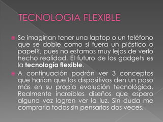  Se imaginan tener una laptop o un teléfono
  que se doble como si fuera un plástico o
  papel?, pues no estamos muy lejos de verlo
  hecho realidad. El futuro de los gadgets es
  la tecnología flexible.
 A continuación podrán ver 3 conceptos
  que harían que los dispositivos den un paso
  más en su propia evolución tecnológica.
  Realmente increíbles diseños que espero
  alguna vez logren ver la luz. Sin duda me
  compraría todos sin pensarlos dos veces.
 