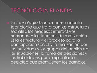    La tecnología blanda como aquella
    tecnología que trata con las estructuras
    sociales, los procesos interactivos
    humanos, y las técnicas de motivación.
    Es la estructura y el proceso para la
    participación social y la realización por
    los individuos y los grupos del análisis de
    las situaciones, la toma de decisiones y
    las habilidades para implantar lo
    decidido que promueven los cambios.
 