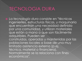    La tecnología dura consiste en "técnicas
    ingenieriles, estructuras físicas, y maquinaria
    que encuentran una necesidad definida
    por una comunidad, y utilizan materiales
    que están a mano o que son fácilmente
    adquiribles. Pueden ser
    construidas, operadas y mantenidas por las
    poblaciones locales a base de una muy
    limitada asistencia externa (p.ej.
    técnica, material o financiera).
    Normalmente se la relaciona con fines
    económicos".
 