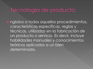   ngloba a todos aquellos procedimientos,
    características específicas, reglas y
    técnicas, utilizadas en la fabricación de
    un producto o servicio. Es decir, incluye
    habilidades manuales y conocimientos
    teóricos aplicados a un bien
    determinado.
 
