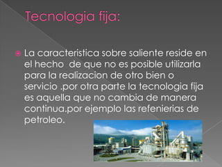    La caracteristica sobre saliente reside en
    el hecho de que no es posible utilizarla
    para la realizacion de otro bien o
    servicio .por otra parte la tecnologia fija
    es aquella que no cambia de manera
    continua.por ejemplo las refenierias de
    petroleo.
 