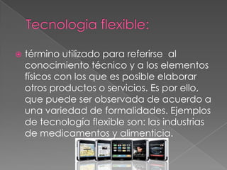    término utilizado para referirse al
    conocimiento técnico y a los elementos
    físicos con los que es posible elaborar
    otros productos o servicios. Es por ello,
    que puede ser observada de acuerdo a
    una variedad de formalidades. Ejemplos
    de tecnología flexible son: las industrias
    de medicamentos y alimenticia.
 